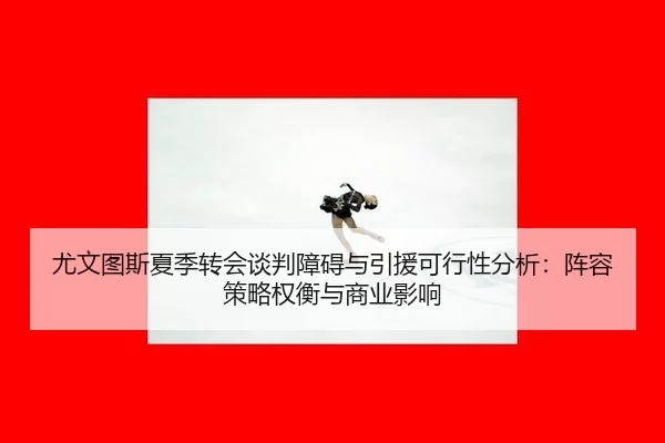 尤文图斯夏季转会谈判障碍与引援可行性分析：阵容策略权衡与商业影响