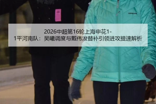 2026中超第16轮上海申花1-1平河南队：吴曦调度与戴伟浚替补引领进攻提速解析